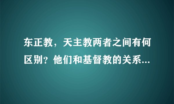 东正教,天主教两者之间有何区别?他们和基督教的关系是什么?