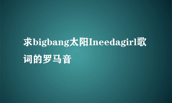 求bigbang太阳Ineedagirl歌词的罗马音
