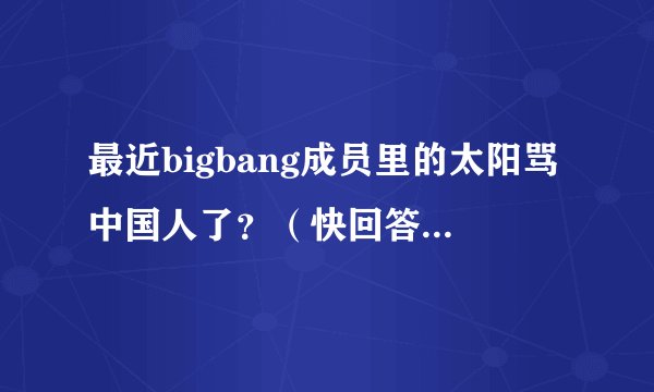 最近bigbang成员里的太阳骂中国人了？（快回答啊！急急急）是真的不？快啊！答案满意会给好