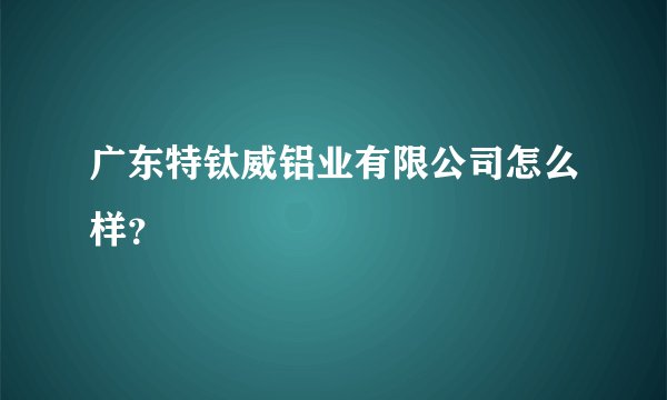 广东特钛威铝业有限公司怎么样?