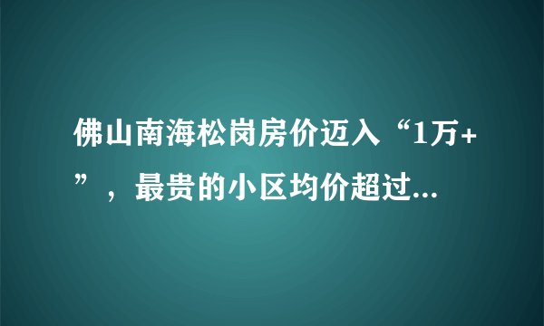 佛山南海松岗房价迈入“1万+”，最贵的小区均价超过2万/平