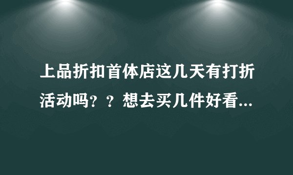 上品折扣首体店这几天有打折活动吗？？想去买几件好看，实惠的衣服。