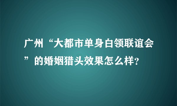 广州“大都市单身白领联谊会”的婚姻猎头效果怎么样？