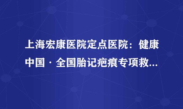 上海宏康医院定点医院：健康中国·全国胎记疤痕专项救助行动正式启动