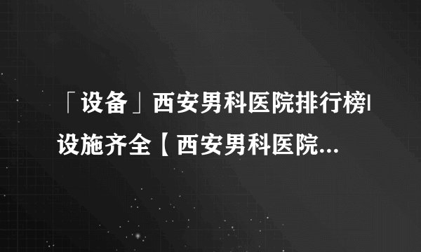 「设备」西安男科医院排行榜|设施齐全【西安男科医院】经验丰富「男科榜单」