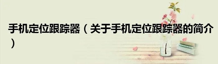 手机定位跟踪器（关于手机定位跟踪器的简介）