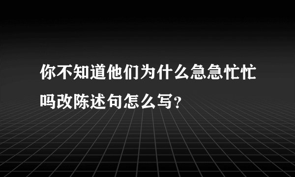 你不知道他们为什么急急忙忙吗改陈述句怎么写？