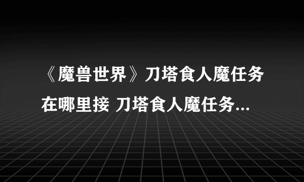 《魔兽世界》刀塔食人魔任务在哪里接 刀塔食人魔任务领取位置介绍