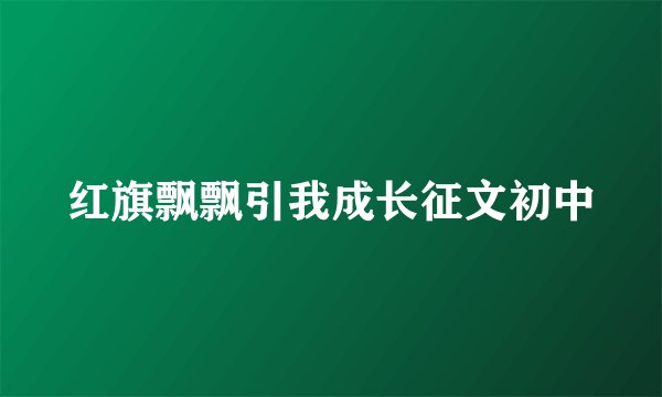 红旗飘飘引我成长征文初中
