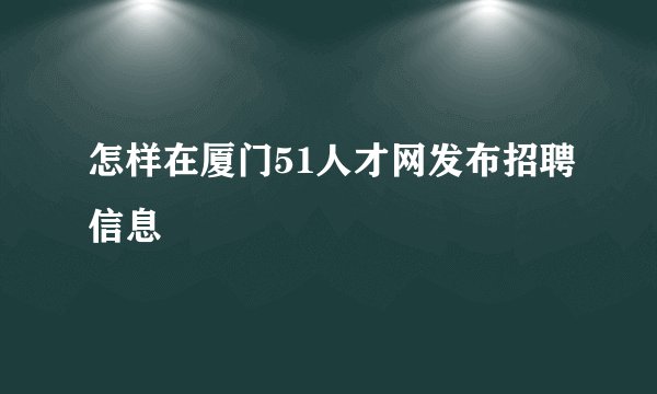 怎样在厦门51人才网发布招聘信息