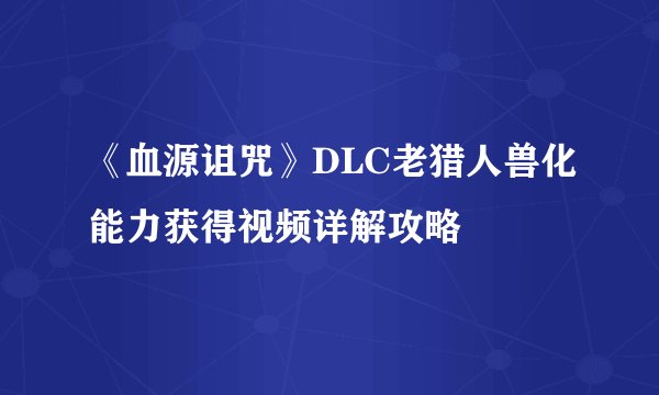 《血源诅咒》DLC老猎人兽化能力获得视频详解攻略