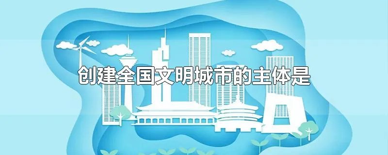 创建全国文明城市的主体是什么