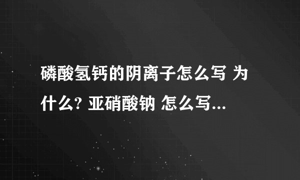 磷酸氢钙的阴离子怎么写 为什么? 亚硝酸钠 怎么写 为什么