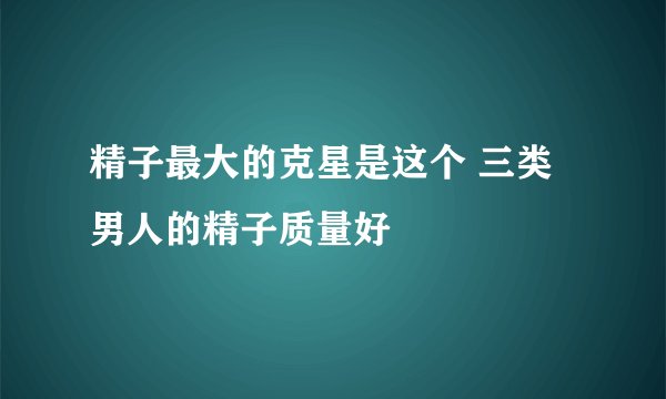 精子最大的克星是这个 三类男人的精子质量好