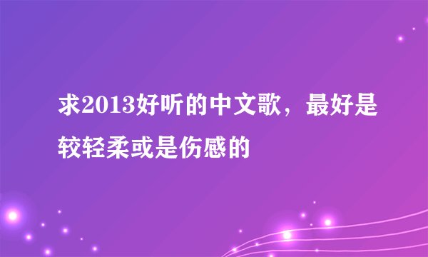 求2013好听的中文歌，最好是较轻柔或是伤感的
