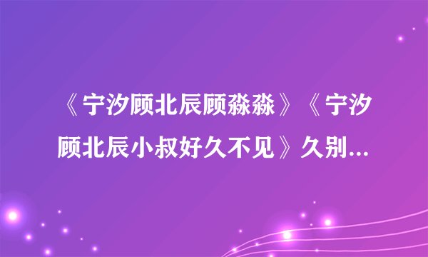 《宁汐顾北辰顾淼淼》《宁汐顾北辰小叔好久不见》久别重逢现言完整阅读（大结局已有）