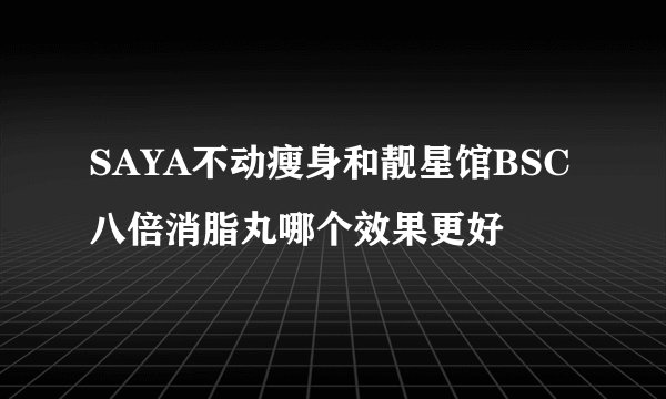 SAYA不动瘦身和靓星馆BSC八倍消脂丸哪个效果更好