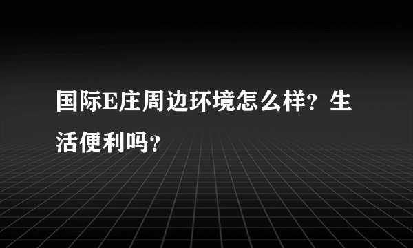 国际E庄周边环境怎么样？生活便利吗？