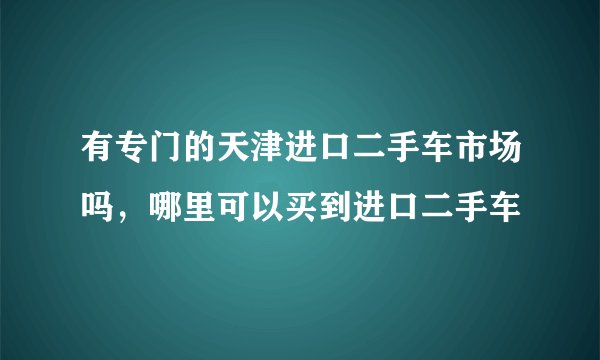 有专门的天津进口二手车市场吗，哪里可以买到进口二手车