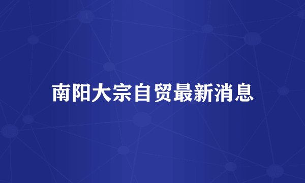 南阳大宗自贸最新消息