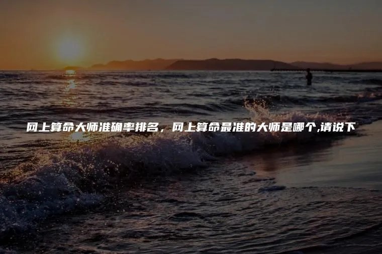 网上算命大师准确率排名,网上算命最准的大师是哪个,请说下