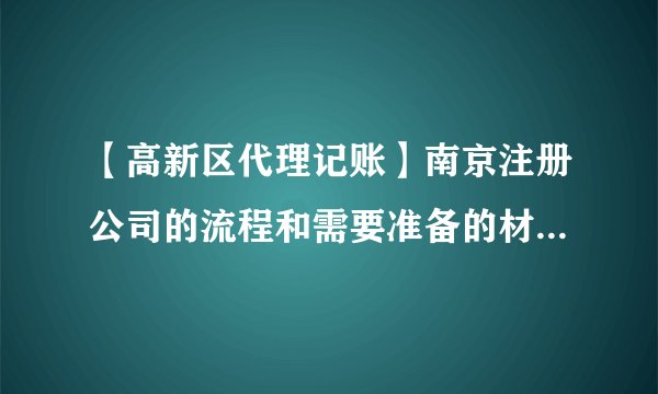 【高新区代理记账】南京注册公司的流程和需要准备的材料都有哪些