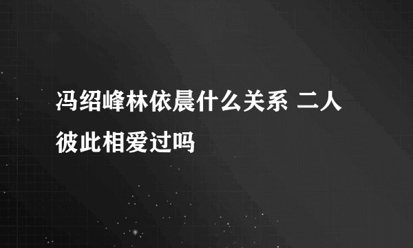 冯绍峰林依晨什么关系 二人彼此相爱过吗