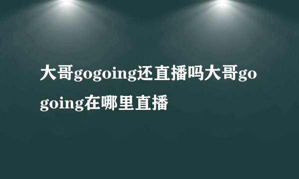 大哥gogoing还直播吗大哥gogoing在哪里直播