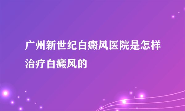 广州新世纪白癜风医院是怎样治疗白癜风的