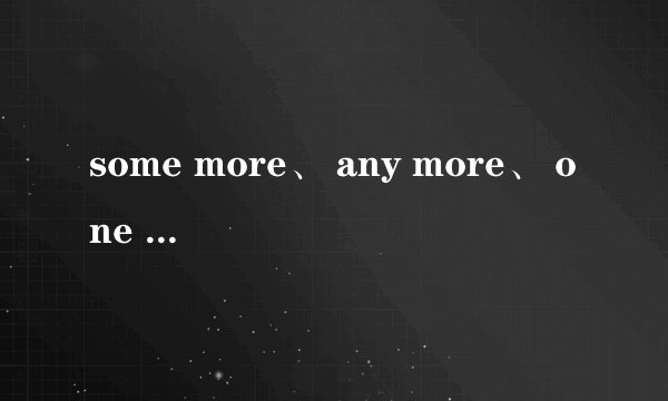 some more、 any more、 one more 的区别 各举一例,