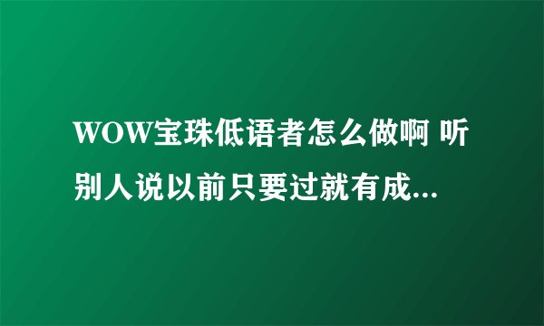 WOW宝珠低语者怎么做啊 听别人说以前只要过就有成就 可现在我们血多了 弹的不疼感觉不到 打了3星期都没好