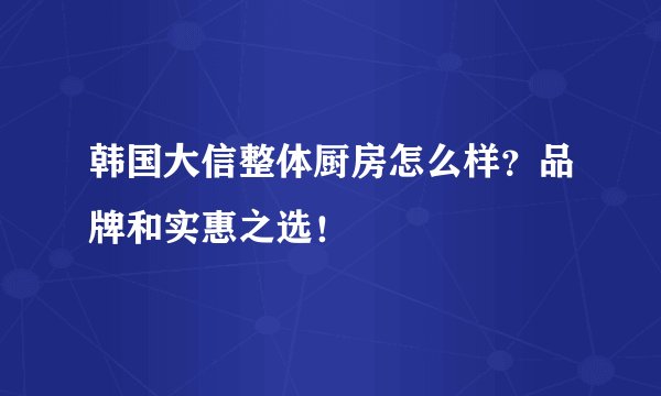 韩国大信整体厨房怎么样？品牌和实惠之选！