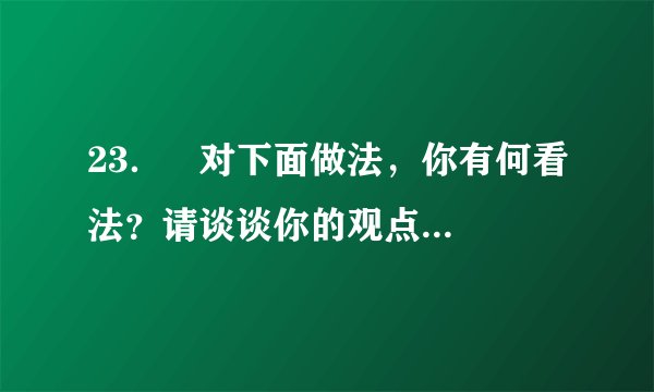 23．   对下面做法，你有何看法？请谈谈你的观点和理由。（4分）     杨利伟成为中国首位飞上太空的飞行员后，其女儿的幼儿园在学校里拉出了这样的横幅：祝贺我校的学生家长杨利伟同志成为中国首位成功飞向太空的宇航员。美国科学家埃里克•白兹格是今年诺贝尔化学奖的得主之一，其妻吉娜中学时就读于安徽蚌埠一中。于是，蚌埠一中近日打出电子屏告示，内容为：热烈祝贺我校女婿埃里克•白兹格荣获2014年诺贝尔化学奖。（10月15日人民网）