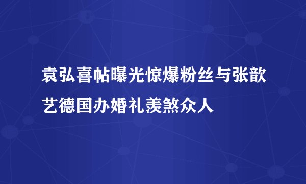袁弘喜帖曝光惊爆粉丝与张歆艺德国办婚礼羡煞众人