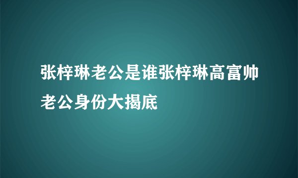 张梓琳老公是谁张梓琳高富帅老公身份大揭底