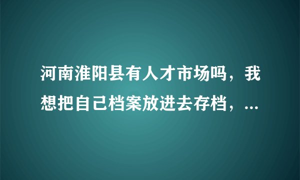 河南淮阳县有人才市场吗，我想把自己档案放进去存档，有了解的或者知道电话的告诉一下，感激不尽！！