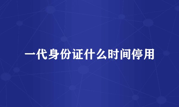 一代身份证什么时间停用