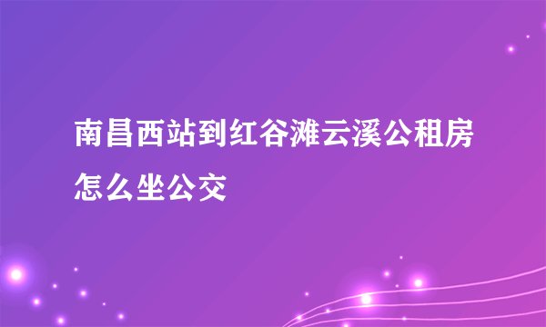 南昌西站到红谷滩云溪公租房怎么坐公交