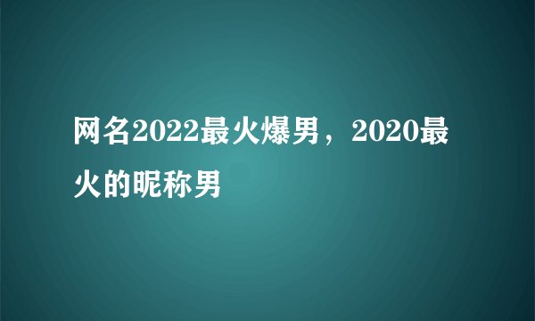 网名2022最火爆男,2020最火的昵称男