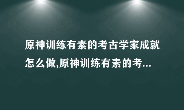 原神训练有素的考古学家成就怎么做,原神训练有素的考古学家成就攻略
