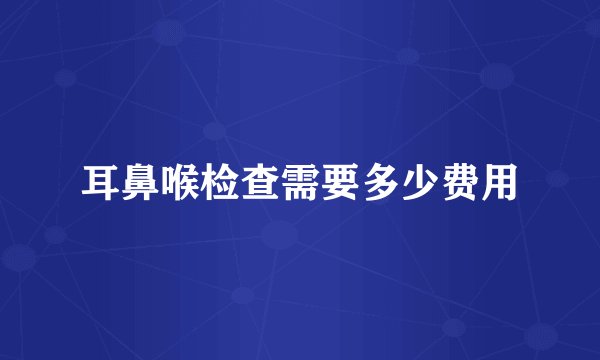 耳鼻喉检查需要多少费用