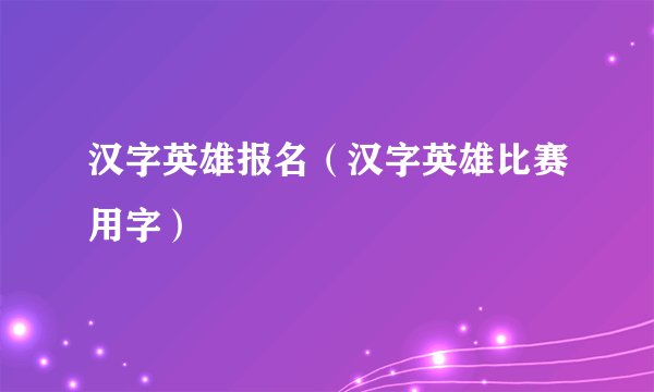 汉字英雄报名（汉字英雄比赛用字）