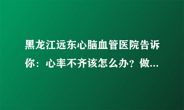 黑龙江远东心脑血管医院告诉你：心率不齐该怎么办？做好7件事，心血管身心健康有确保！