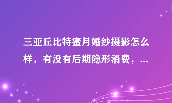 三亚丘比特蜜月婚纱摄影怎么样，有没有后期隐形消费，有谁去过呀？