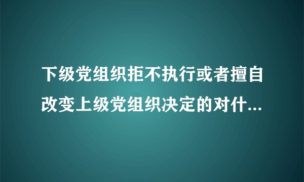 下级党组织拒不执行或者擅自改变上级党组织决定的对什么人给予警告或者严重警告处置？