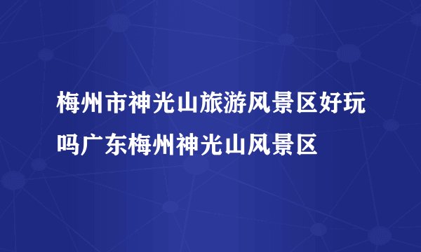 梅州市神光山旅游风景区好玩吗广东梅州神光山风景区