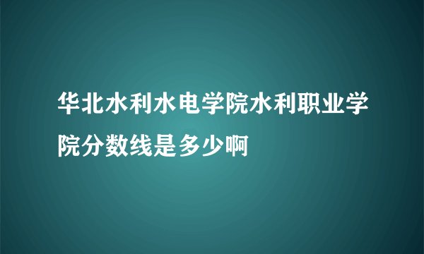 华北水利水电学院水利职业学院分数线是多少啊