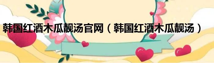 韩国红酒木瓜靓汤官网(韩国红酒木瓜靓汤)