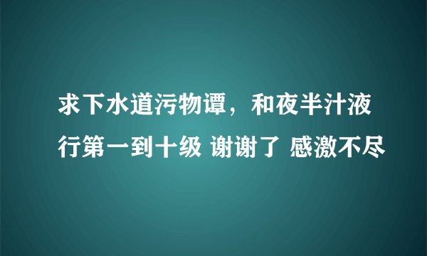 求下水道污物谭，和夜半汁液行第一到十级 谢谢了 感激不尽
