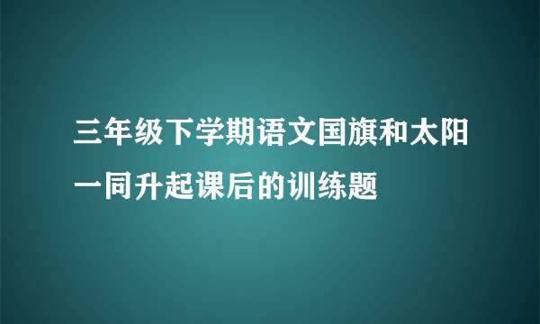 三年级下学期语文国旗和太阳一同升起课后的训练题